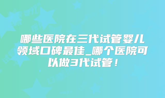 哪些医院在三代试管婴儿领域口碑最佳_哪个医院可以做3代试管！