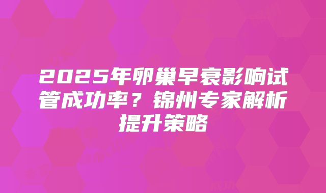 2025年卵巢早衰影响试管成功率？锦州专家解析提升策略