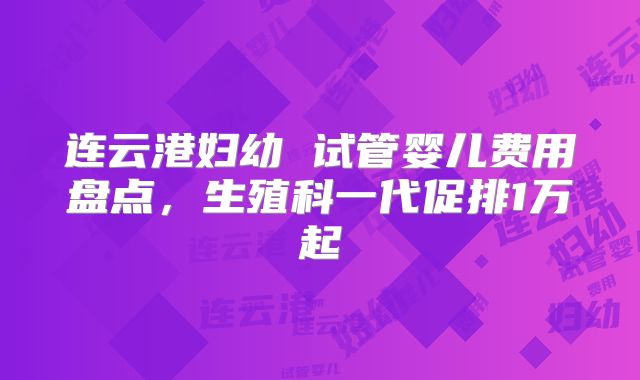 连云港妇幼 试管婴儿费用盘点，生殖科一代促排1万起