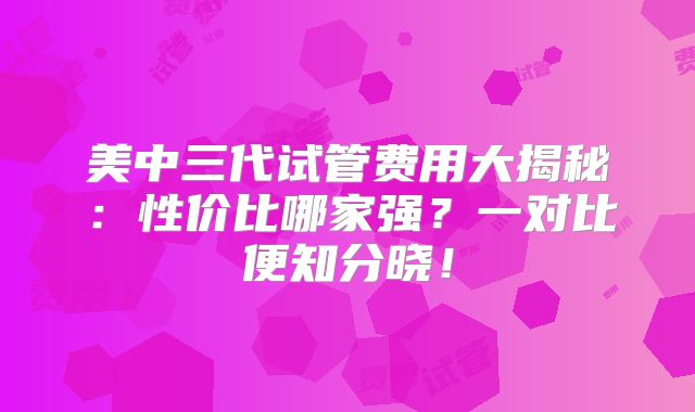 美中三代试管费用大揭秘：性价比哪家强？一对比便知分晓！