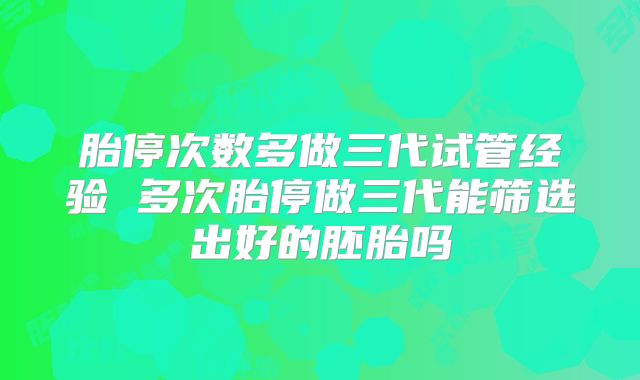 胎停次数多做三代试管经验 多次胎停做三代能筛选出好的胚胎吗