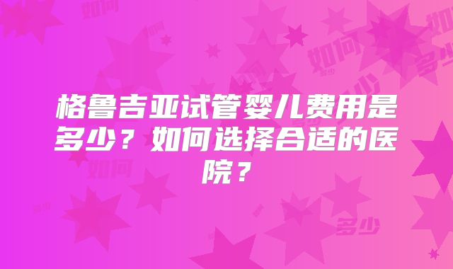 格鲁吉亚试管婴儿费用是多少？如何选择合适的医院？