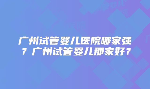 广州试管婴儿医院哪家强?广州试管婴儿那家好?