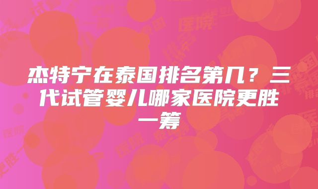 杰特宁在泰国排名第几？三代试管婴儿哪家医院更胜一筹