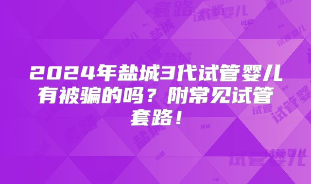 2024年盐城3代试管婴儿有被骗的吗？附常见试管套路！