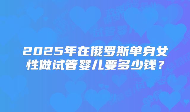 2025年在俄罗斯单身女性做试管婴儿要多少钱?