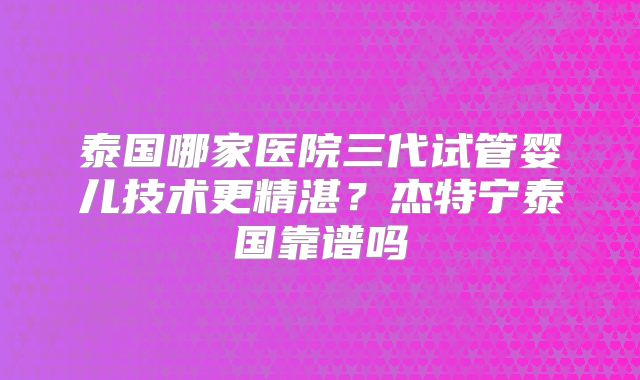 泰国哪家医院三代试管婴儿技术更精湛?杰特宁泰国靠谱吗