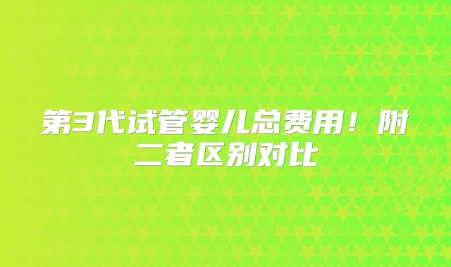 第3代试管婴儿总费用！附二者区别对比