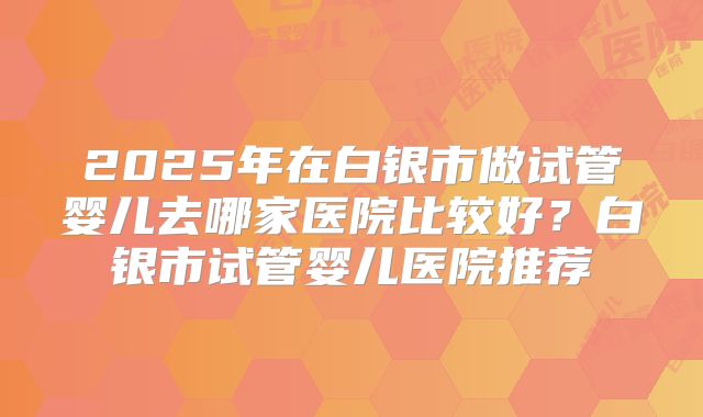 2025年在白银市做试管婴儿去哪家医院比较好？白银市试管婴儿医院推荐