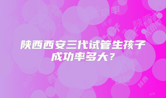 陕西西安三代试管生孩子成功率多大?