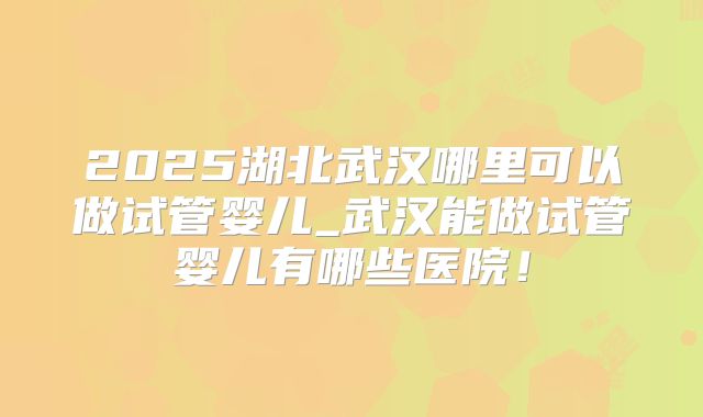 2025湖北武汉哪里可以做试管婴儿_武汉能做试管婴儿有哪些医院！