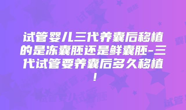试管婴儿三代养囊后移植的是冻囊胚还是鲜囊胚-三代试管要养囊后多久移植！