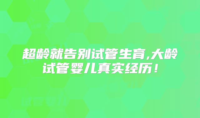 超龄就告别试管生育,大龄试管婴儿真实经历！