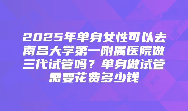 2025年单身女性可以去南昌大学第一附属医院做三代试管吗？单身做试管需要花费多少钱