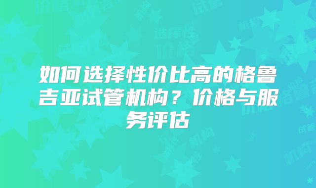 如何选择性价比高的格鲁吉亚试管机构?价格与服务评估