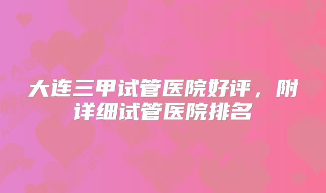 大连三甲试管医院好评,附详细试管医院排名