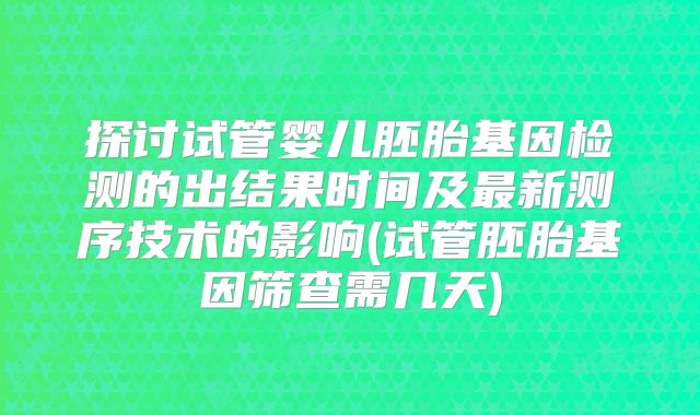 探讨试管婴儿胚胎基因检测的出结果时间及最新测序技术的影响(试管胚胎基因筛查需几天)