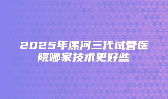 2025年漯河三代试管医院哪家技术更好些