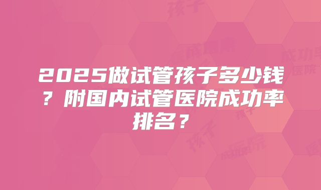 2025做试管孩子多少钱？附国内试管医院成功率排名？