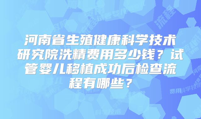 河南省生殖健康科学技术研究院洗精费用多少钱？试管婴儿移植成功后检查流程有哪些？