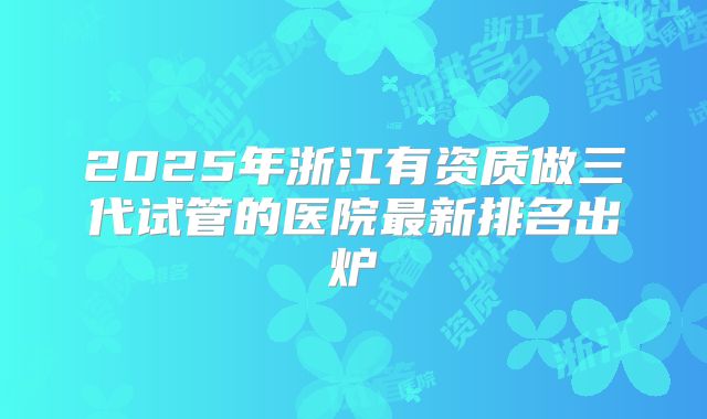 2025年浙江有资质做三代试管的医院最新排名出炉