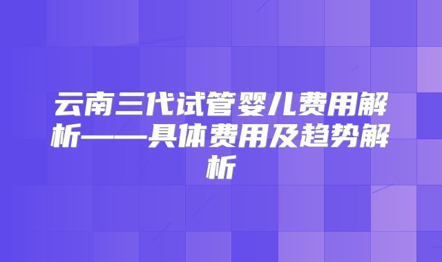 云南三代试管婴儿费用解析——具体费用及趋势解析