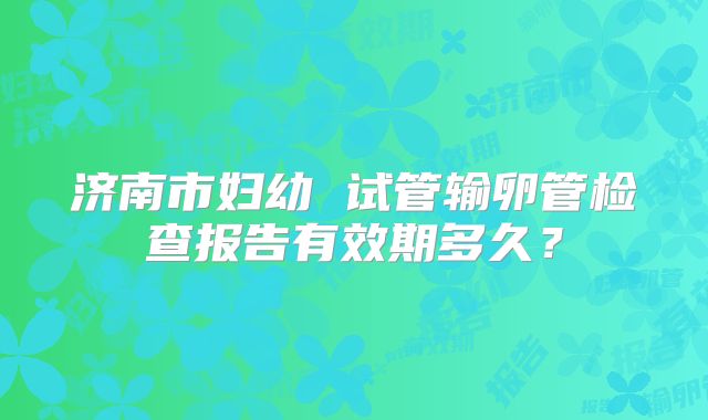 济南市妇幼 试管输卵管检查报告有效期多久?