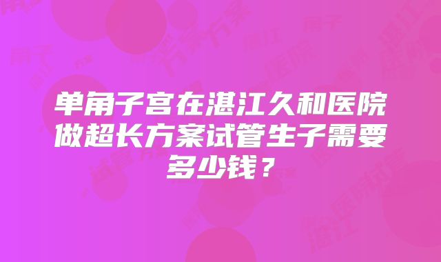 单角子宫在湛江久和医院做超长方案试管生子需要多少钱?