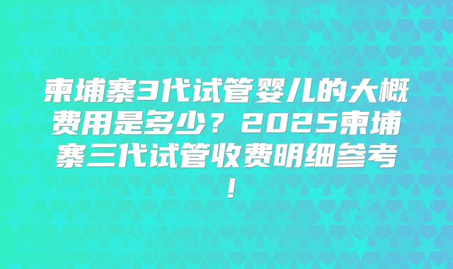 柬埔寨3代试管婴儿的大概费用是多少？2025柬埔寨三代试管收费明细参考！