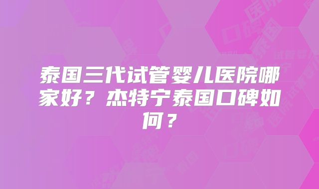 泰国三代试管婴儿医院哪家好？杰特宁泰国口碑如何？