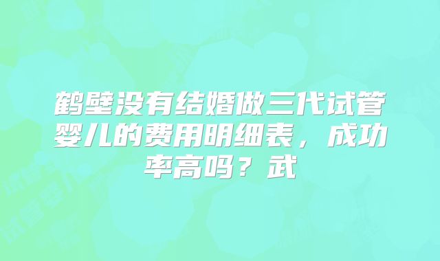 鹤壁没有结婚做三代试管婴儿的费用明细表，成功率高吗？武