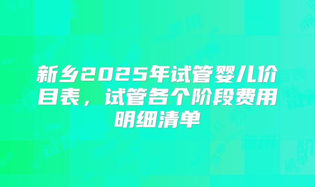 新乡2025年试管婴儿价目表,试管各个阶段费用明细清单