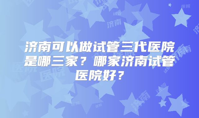 济南可以做试管三代医院是哪三家？哪家济南试管医院好？