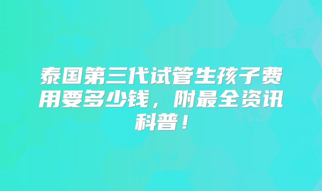 泰国第三代试管生孩子费用要多少钱,附最全资讯科普!
