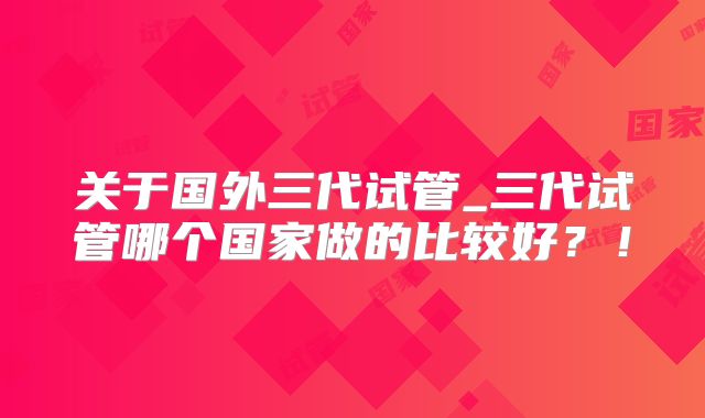 关于国外三代试管_三代试管哪个国家做的比较好?!