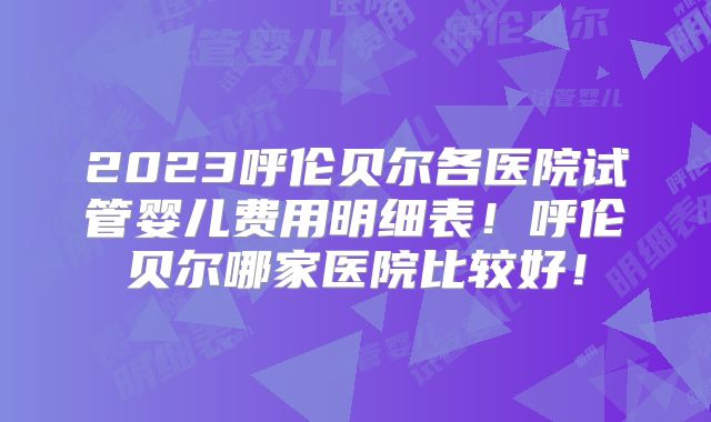 2023呼伦贝尔各医院试管婴儿费用明细表！呼伦贝尔哪家医院比较好！