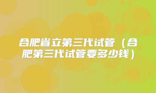合肥省立第三代试管(合肥第三代试管要多少钱)