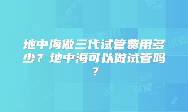 地中海做三代试管费用多少？地中海可以做试管吗？