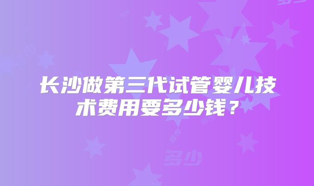 长沙做第三代试管婴儿技术费用要多少钱？