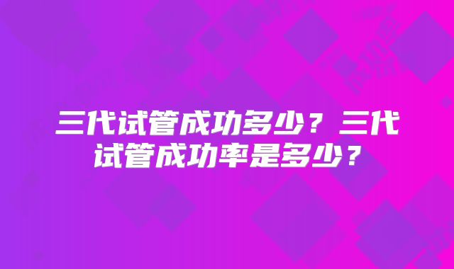 三代试管成功多少？三代试管成功率是多少？