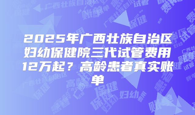 2025年广西壮族自治区妇幼保健院三代试管费用12万起？高龄患者真实账单