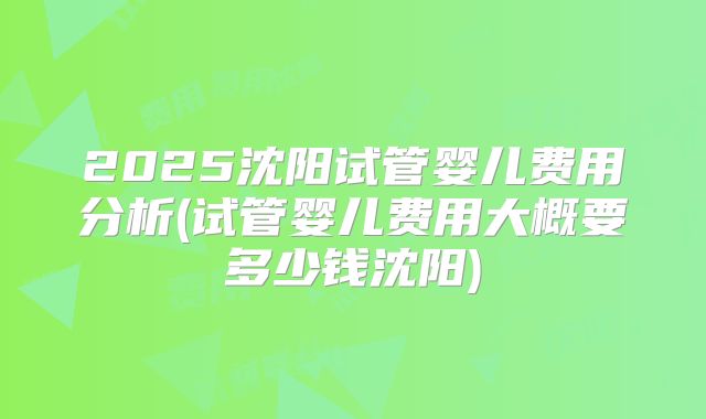 2025沈阳试管婴儿费用分析(试管婴儿费用大概要多少钱沈阳)