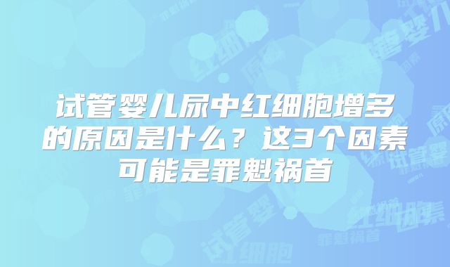 试管婴儿尿中红细胞增多的原因是什么？这3个因素可能是罪魁祸首