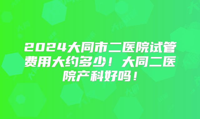 2024大同市二医院试管费用大约多少!大同二医院产科好吗!