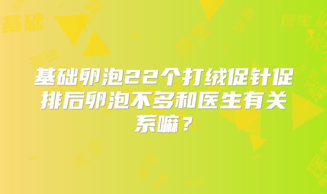 基础卵泡22个打绒促针促排后卵泡不多和医生有关系嘛？