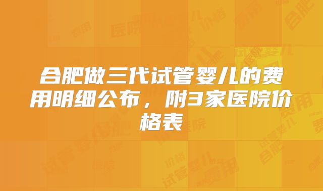 合肥做三代试管婴儿的费用明细公布,附3家医院价格表