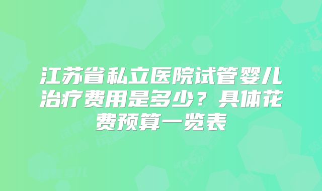 江苏省私立医院试管婴儿治疗费用是多少？具体花费预算一览表