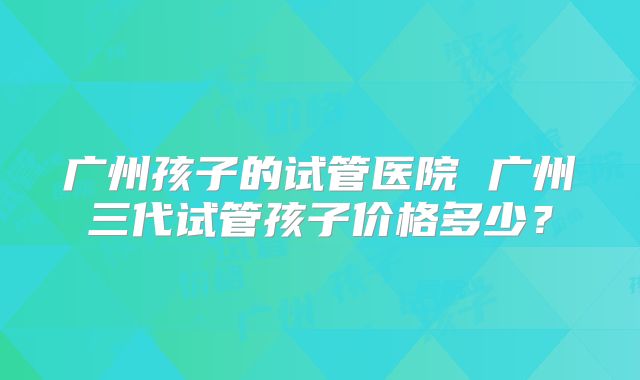 广州孩子的试管医院 广州三代试管孩子价格多少?