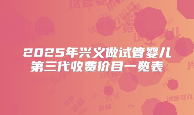 2025年兴义做试管婴儿第三代收费价目一览表