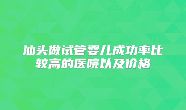 汕头做试管婴儿成功率比较高的医院以及价格